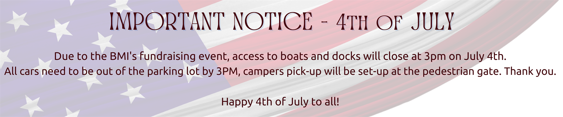 Important Notice - 4th of July - Due to the BMI's fundraising event, access to boats and docks will close at 3pm on July 4th.  All cars need to be out of the parking lot by 3PM, campers pick-up will be set-up at the pedestrian gate. Thank you.   Happy 4th of July to all!